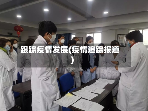 跟踪疫情发展(疫情追踪报道)